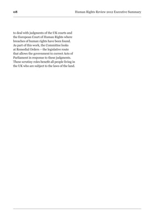 08 Human Rights Review 2012 Executive Summary
to deal with judgments of the UK courts and
the European Court of Human Rights where
breaches of human rights have been found.
As part of this work, the Committee looks
at Remedial Orders – the legislative route
that allows the government to correct Acts of
Parliament in response to these judgments.
These scrutiny roles benefit all people living in
the UK who are subject to the laws of the land.
 