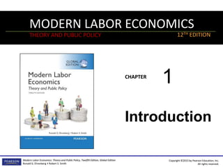 MODERN LABOR ECONOMICS
THEORY AND PUBLIC POLICY
CHAPTER
Modern Labor Economics: Theory and Public Policy, Twelfth Edition, Global Edition
Ronald G. Ehrenberg • Robert S. Smith
12TH EDITION
Copyright ©2015 by Pearson Education, Inc.
All rights reserved.
MODERN LABOR ECONOMICS
THEORY AND PUBLIC POLICY
CHAPTER
Modern Labor Economics: Theory and Public Policy, Twelfth Edition, Global Edition
Ronald G. Ehrenberg • Robert S. Smith
12TH EDITION
Copyright ©2015 by Pearson Education, Inc.
All rights reserved.
Introduction
1
 