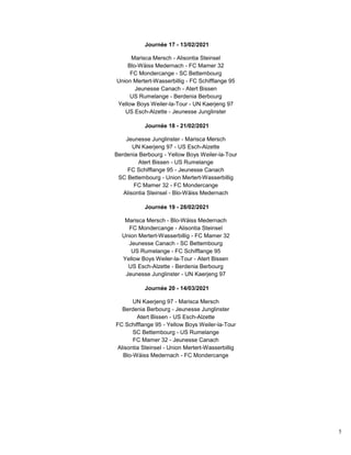 5
Journée 17 - 13/02/2021
Marisca Mersch - Alisontia Steinsel
Blo-Wäiss Medernach - FC Mamer 32
FC Mondercange - SC Bettembourg
Union Mertert-Wasserbillig - FC Schifflange 95
Jeunesse Canach - Atert Bissen
US Rumelange - Berdenia Berbourg
Yellow Boys Weiler-la-Tour - UN Kaerjeng 97
US Esch-Alzette - Jeunesse Junglinster
Journée 18 - 21/02/2021
Jeunesse Junglinster - Marisca Mersch
UN Kaerjeng 97 - US Esch-Alzette
Berdenia Berbourg - Yellow Boys Weiler-la-Tour
Atert Bissen - US Rumelange
FC Schifflange 95 - Jeunesse Canach
SC Bettembourg - Union Mertert-Wasserbillig
FC Mamer 32 - FC Mondercange
Alisontia Steinsel - Blo-Wäiss Medernach
Journée 19 - 28/02/2021
Marisca Mersch - Blo-Wäiss Medernach
FC Mondercange - Alisontia Steinsel
Union Mertert-Wasserbillig - FC Mamer 32
Jeunesse Canach - SC Bettembourg
US Rumelange - FC Schifflange 95
Yellow Boys Weiler-la-Tour - Atert Bissen
US Esch-Alzette - Berdenia Berbourg
Jeunesse Junglinster - UN Kaerjeng 97
Journée 20 - 14/03/2021
UN Kaerjeng 97 - Marisca Mersch
Berdenia Berbourg - Jeunesse Junglinster
Atert Bissen - US Esch-Alzette
FC Schifflange 95 - Yellow Boys Weiler-la-Tour
SC Bettembourg - US Rumelange
FC Mamer 32 - Jeunesse Canach
Alisontia Steinsel - Union Mertert-Wasserbillig
Blo-Wäiss Medernach - FC Mondercange
 