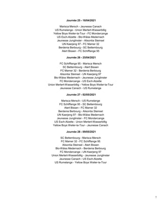 7
Journée 25 - 18/04/2021
Marisca Mersch - Jeunesse Canach
US Rumelange - Union Mertert-Wasserbillig
Yellow Boys Weiler-la-Tour - FC Mondercange
US Esch-Alzette - Blo-Wäiss Medernach
Jeunesse Junglinster - Alisontia Steinsel
UN Kaerjeng 97 - FC Mamer 32
Berdenia Berbourg - SC Bettembourg
Atert Bissen - FC Schifflange 95
Journée 26 - 25/04/2021
FC Schifflange 95 - Marisca Mersch
SC Bettembourg - Atert Bissen
FC Mamer 32 - Berdenia Berbourg
Alisontia Steinsel - UN Kaerjeng 97
Blo-Wäiss Medernach - Jeunesse Junglinster
FC Mondercange - US Esch-Alzette
Union Mertert-Wasserbillig - Yellow Boys Weiler-la-Tour
Jeunesse Canach - US Rumelange
Journée 27 - 02/05/2021
Marisca Mersch - US Rumelange
FC Schifflange 95 - SC Bettembourg
Atert Bissen - FC Mamer 32
Berdenia Berbourg - Alisontia Steinsel
UN Kaerjeng 97 - Blo-Wäiss Medernach
Jeunesse Junglinster - FC Mondercange
US Esch-Alzette - Union Mertert-Wasserbillig
Yellow Boys Weiler-la-Tour - Jeunesse Canach
Journée 28 - 09/05/2021
SC Bettembourg - Marisca Mersch
FC Mamer 32 - FC Schifflange 95
Alisontia Steinsel - Atert Bissen
Blo-Wäiss Medernach - Berdenia Berbourg
FC Mondercange - UN Kaerjeng 97
Union Mertert-Wasserbillig - Jeunesse Junglinster
Jeunesse Canach - US Esch-Alzette
US Rumelange - Yellow Boys Weiler-la-Tour
 