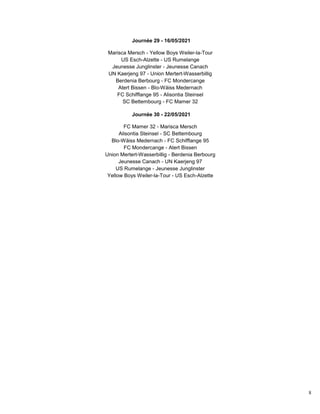 8
Journée 29 - 16/05/2021
Marisca Mersch - Yellow Boys Weiler-la-Tour
US Esch-Alzette - US Rumelange
Jeunesse Junglinster - Jeunesse Canach
UN Kaerjeng 97 - Union Mertert-Wasserbillig
Berdenia Berbourg - FC Mondercange
Atert Bissen - Blo-Wäiss Medernach
FC Schifflange 95 - Alisontia Steinsel
SC Bettembourg - FC Mamer 32
Journée 30 - 22/05/2021
FC Mamer 32 - Marisca Mersch
Alisontia Steinsel - SC Bettembourg
Blo-Wäiss Medernach - FC Schifflange 95
FC Mondercange - Atert Bissen
Union Mertert-Wasserbillig - Berdenia Berbourg
Jeunesse Canach - UN Kaerjeng 97
US Rumelange - Jeunesse Junglinster
Yellow Boys Weiler-la-Tour - US Esch-Alzette
 