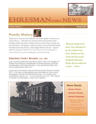 EHRESMANFAMILY NEWS
“Ehresman Family Cook-
book. I am collecting reci-
pes for a Family Cook-
book. Perhaps you have
recipes that have passed
through the Ehresman
Family that you might want
to share. - Susan
News Needs
 Reunion Stories
 Ehresman Recipes
 Names & Addresses
In Memory of Bernice
Payne Severin
September 28, 2015
Mother of Catherine Severin
of Crete, NE
Christian E. Ehresman Home
Thank you to everyone who replied to my recent request, Architecture as
Family History. I will share my research with you from time-to-time
through a family newsletter created to preserve stories from our past, pre-
sent, and future. The purpose of this newsletter is to record and document
the Ehresman Family History, which might otherwise be lost. ~Susan E.
Israel (Granddaughter of Marguerite M. Vogler-Ehresman, Great Granddaughter of
Charles Ehresman, Great, Great Granddaughter of Christian Ehresman)
Ehresman Family Reunion Fall 2015
I met Lucille Elizabeth Ehresman Blosser (92yrs) who is the daughter of
William Earl Ehresman, Granddaughter of Henry Ehresman, and Great
Granddaughter of Christian Ehresman. I also met Dorothy Haley (95),
who my grandmother called ‘Sis’.
Lucille and I will attempt to plan an Ehresman Family Reunion in Fall of
2015. To do that, we need updated names and addresses of any and all
descendants within the Christian Ehresman line. For example, great-
grandchildren, spouses, etc.… You can send the list to me. I have agreed
to compile it for the purpose of the reunion database.
Volume I, Number 1 6475 Salem Drive, Fishers, IN 46038 (317) 841-7944 sueisrael@comcast.net February 2015
 