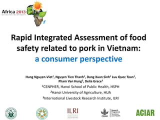Rapid Integrated Assessment of food
safety related to pork in Vietnam:
a consumer perspective
Hung Nguyen-Viet1, Nguyen Tien Thanh1, Dang Xuan Sinh1 Luu Quoc Toan1,
Pham Van Hung2, Delia Grace3
1CENPHER, Hanoi School of Public Health, HSPH
2Hanoi University of Agriculture, HUA
3International Livestock Research Institute, ILRI
 