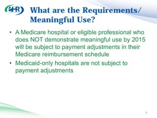 What are the Requirements/
       Meaningful Use?
• Future Stages of Meaningful Use:
  • Intend to propose 2 additional Stages through future
    rulemaking. Future Stages will expand upon Stage 1
    criteria.
  • Stage 1 menu set will be transitioned into core set for
    Stage 2
  • Administrative transactions will be added
  • CPOE measurement will go to 60%
  • Will reevaluate other measures – possibly higher
    thresholds
  • Stage 3 will be further defined in next rulemaking
                                                          32
 