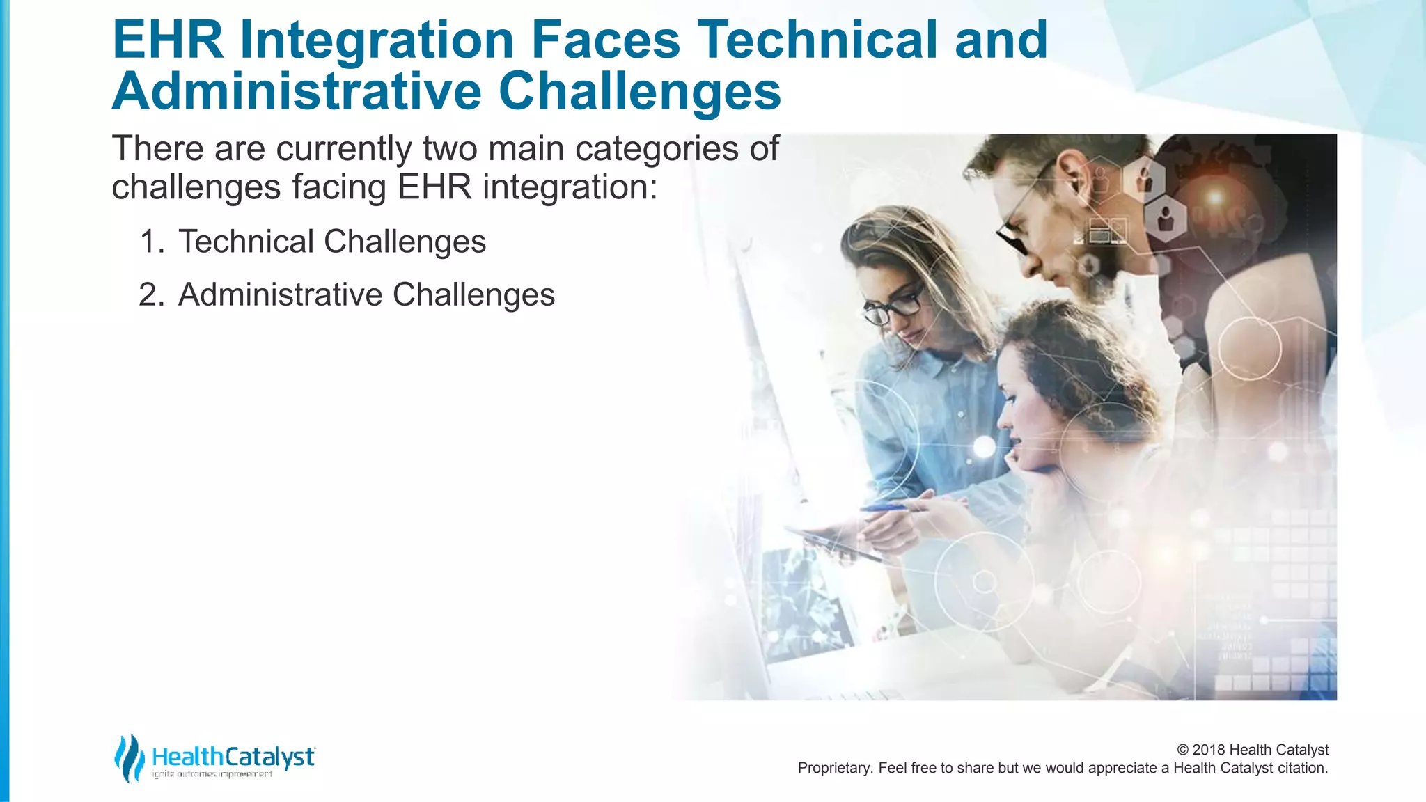 © 2018 Health Catalyst
Proprietary. Feel free to share but we would appreciate a Health Catalyst citation.
EHR Integration Faces Technical and
Administrative Challenges
There are currently two main categories of
challenges facing EHR integration:
1. Technical Challenges
2. Administrative Challenges
 