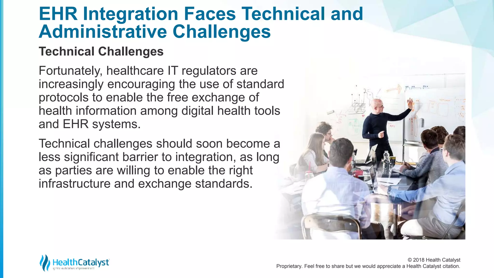 © 2018 Health Catalyst
Proprietary. Feel free to share but we would appreciate a Health Catalyst citation.
EHR Integration Faces Technical and
Administrative Challenges
Technical Challenges
Fortunately, healthcare IT regulators are
increasingly encouraging the use of standard
protocols to enable the free exchange of
health information among digital health tools
and EHR systems.
Technical challenges should soon become a
less significant barrier to integration, as long
as parties are willing to enable the right
infrastructure and exchange standards.
 
