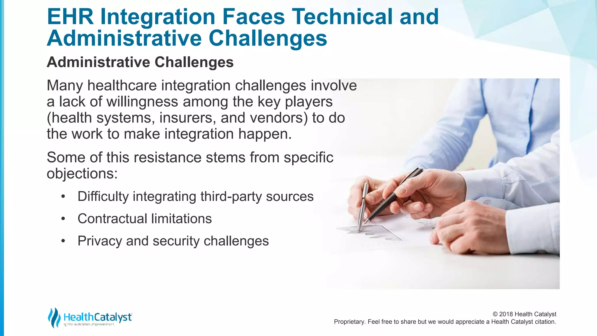 © 2018 Health Catalyst
Proprietary. Feel free to share but we would appreciate a Health Catalyst citation.
EHR Integration Faces Technical and
Administrative Challenges
Administrative Challenges
Many healthcare integration challenges involve
a lack of willingness among the key players
(health systems, insurers, and vendors) to do
the work to make integration happen.
Some of this resistance stems from specific
objections:
• Difficulty integrating third-party sources
• Contractual limitations
• Privacy and security challenges
 