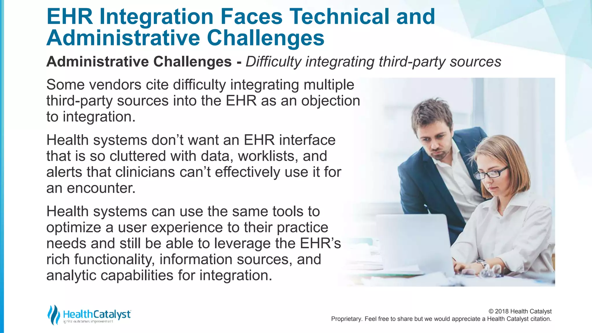 © 2018 Health Catalyst
Proprietary. Feel free to share but we would appreciate a Health Catalyst citation.
EHR Integration Faces Technical and
Administrative Challenges
Administrative Challenges - Difficulty integrating third-party sources
Some vendors cite difficulty integrating multiple
third-party sources into the EHR as an objection
to integration.
Health systems don’t want an EHR interface
that is so cluttered with data, worklists, and
alerts that clinicians can’t effectively use it for
an encounter.
Health systems can use the same tools to
optimize a user experience to their practice
needs and still be able to leverage the EHR’s
rich functionality, information sources, and
analytic capabilities for integration.
 