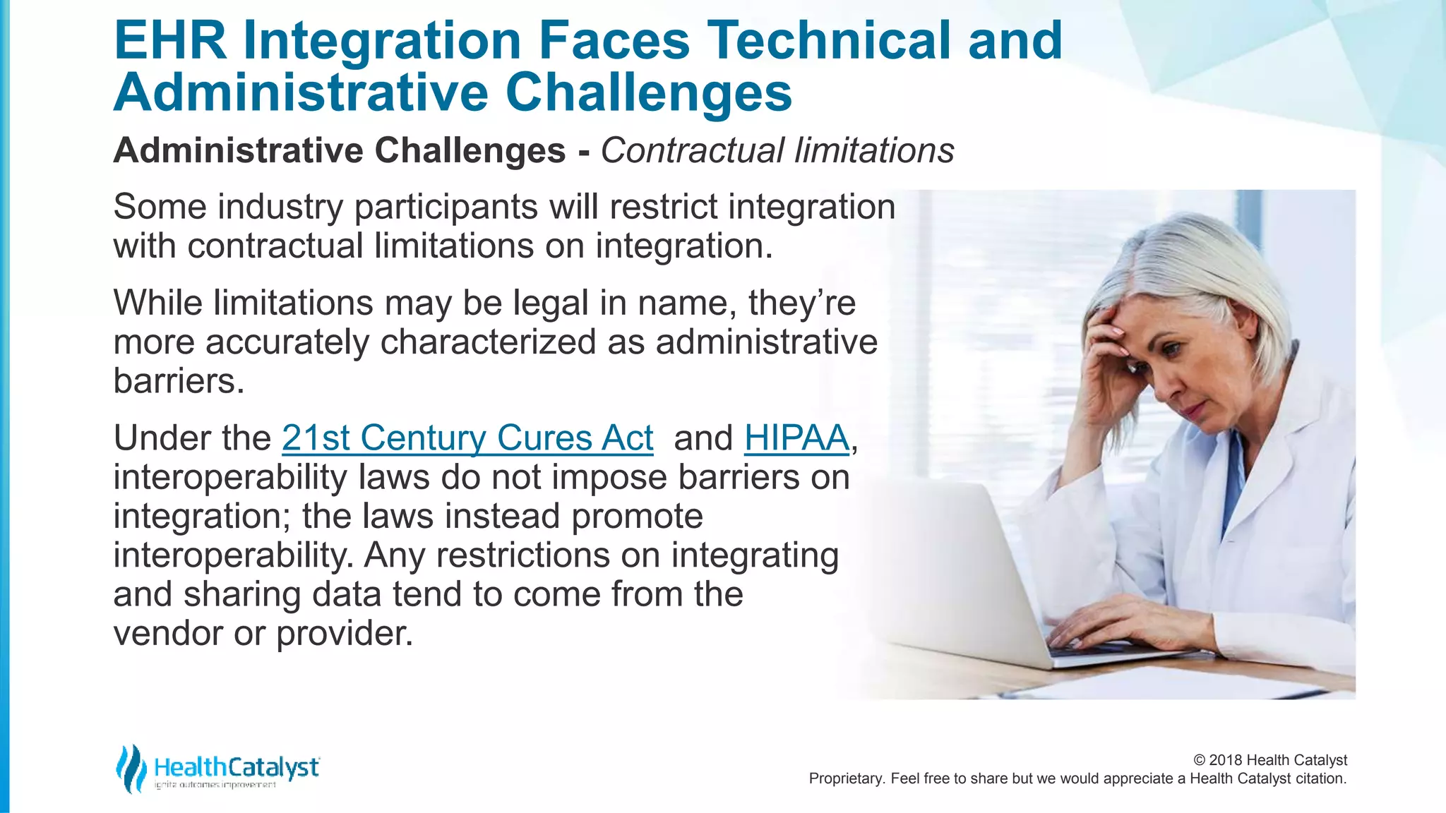 © 2018 Health Catalyst
Proprietary. Feel free to share but we would appreciate a Health Catalyst citation.
EHR Integration Faces Technical and
Administrative Challenges
Administrative Challenges - Contractual limitations
Some industry participants will restrict integration
with contractual limitations on integration.
While limitations may be legal in name, they’re
more accurately characterized as administrative
barriers.
Under the 21st Century Cures Act and HIPAA,
interoperability laws do not impose barriers on
integration; the laws instead promote
interoperability. Any restrictions on integrating
and sharing data tend to come from the
vendor or provider.
 