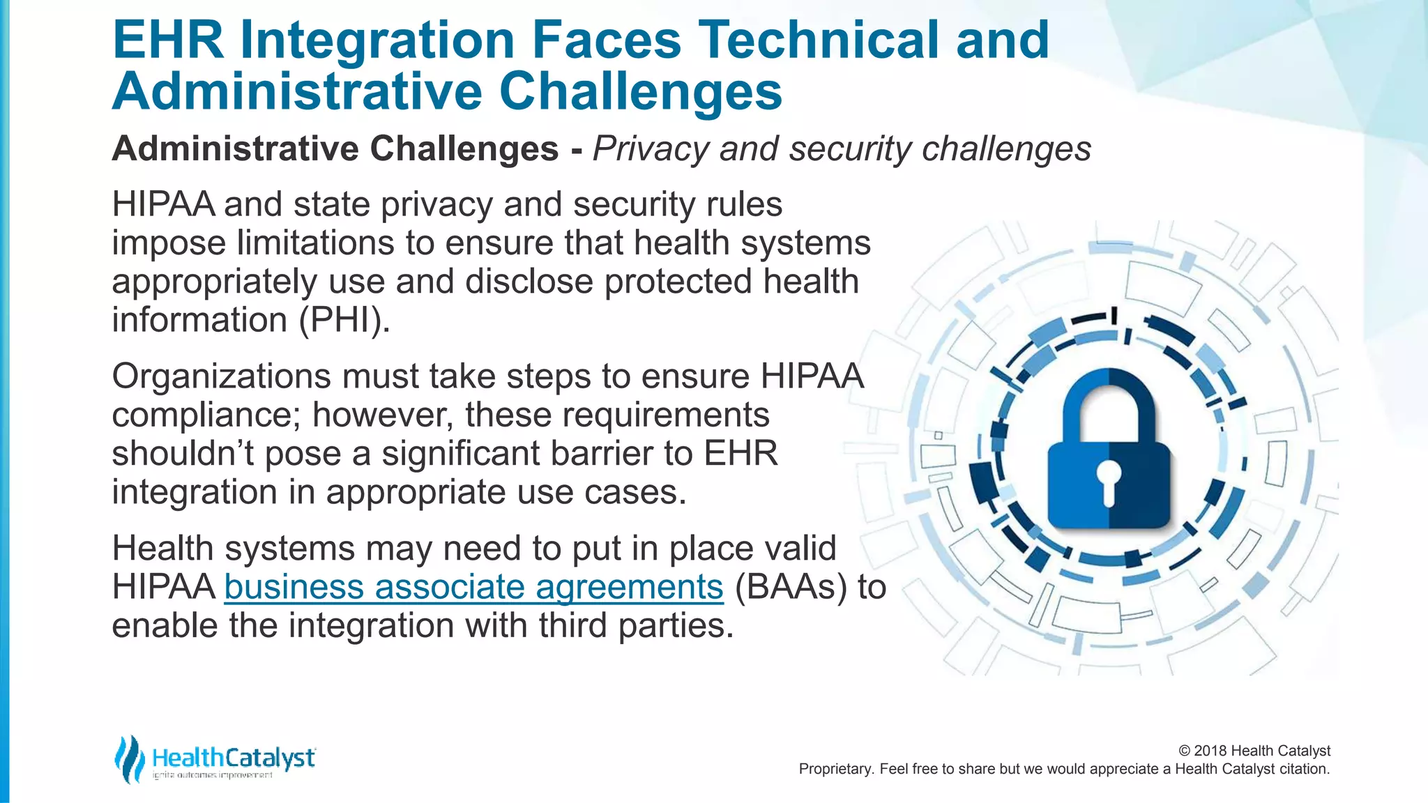 © 2018 Health Catalyst
Proprietary. Feel free to share but we would appreciate a Health Catalyst citation.
EHR Integration Faces Technical and
Administrative Challenges
Administrative Challenges - Privacy and security challenges
HIPAA and state privacy and security rules
impose limitations to ensure that health systems
appropriately use and disclose protected health
information (PHI).
Organizations must take steps to ensure HIPAA
compliance; however, these requirements
shouldn’t pose a significant barrier to EHR
integration in appropriate use cases.
Health systems may need to put in place valid
HIPAA business associate agreements (BAAs) to
enable the integration with third parties.
 