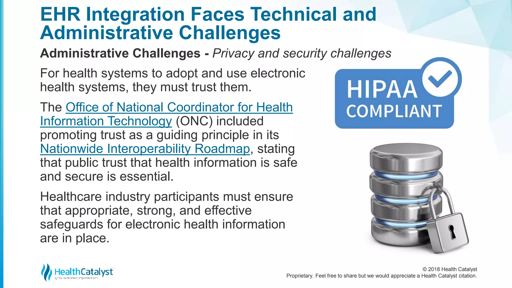 © 2018 Health Catalyst
Proprietary. Feel free to share but we would appreciate a Health Catalyst citation.
EHR Integration Faces Technical and
Administrative Challenges
Administrative Challenges - Privacy and security challenges
For health systems to adopt and use electronic
health systems, they must trust them.
The Office of National Coordinator for Health
Information Technology (ONC) included
promoting trust as a guiding principle in its
Nationwide Interoperability Roadmap, stating
that public trust that health information is safe
and secure is essential.
Healthcare industry participants must ensure
that appropriate, strong, and effective
safeguards for electronic health information
are in place.
 