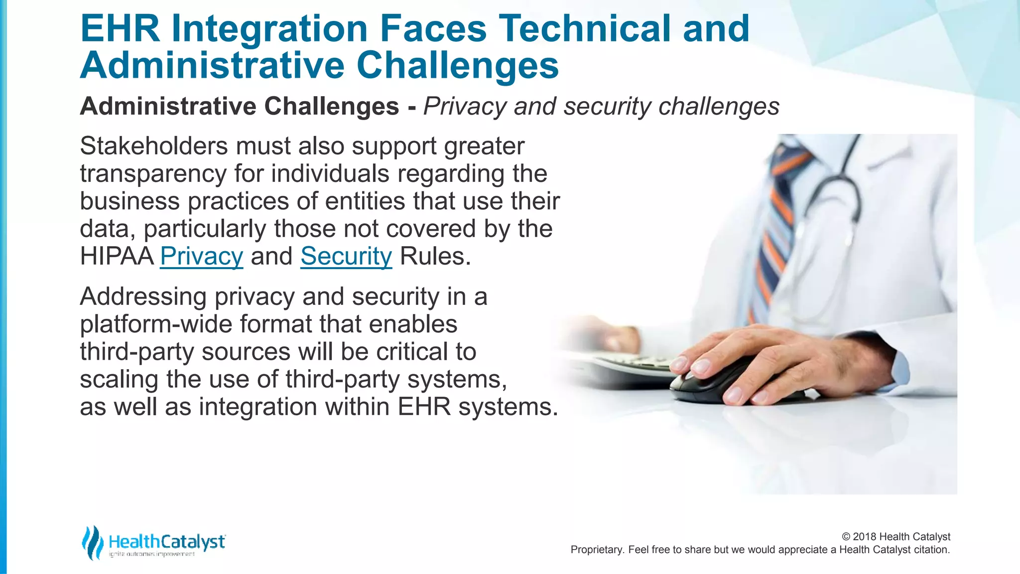 © 2018 Health Catalyst
Proprietary. Feel free to share but we would appreciate a Health Catalyst citation.
EHR Integration Faces Technical and
Administrative Challenges
Administrative Challenges - Privacy and security challenges
Stakeholders must also support greater
transparency for individuals regarding the
business practices of entities that use their
data, particularly those not covered by the
HIPAA Privacy and Security Rules.
Addressing privacy and security in a
platform-wide format that enables
third-party sources will be critical to
scaling the use of third-party systems,
as well as integration within EHR systems.
 
