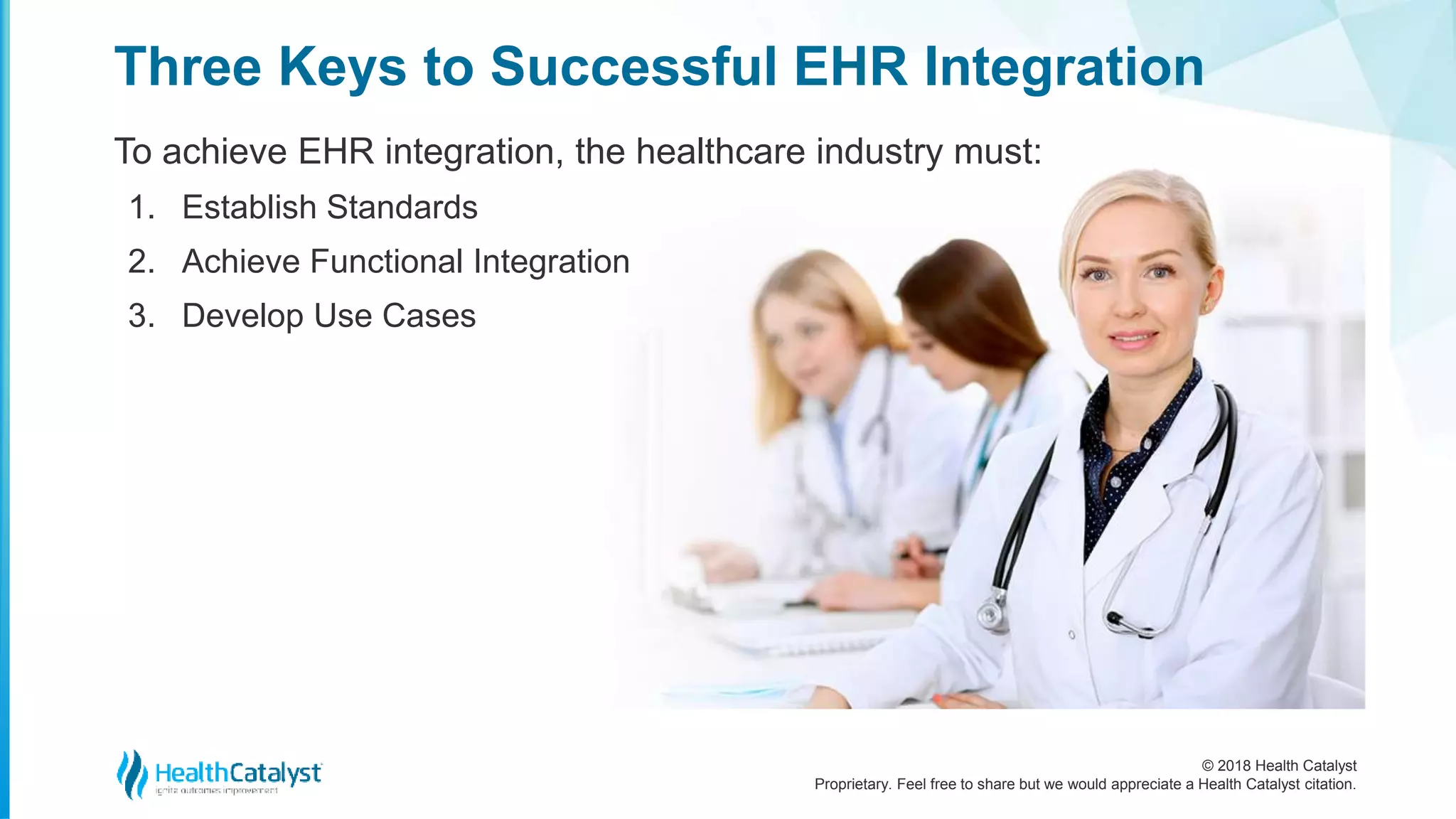 © 2018 Health Catalyst
Proprietary. Feel free to share but we would appreciate a Health Catalyst citation.
Three Keys to Successful EHR Integration
To achieve EHR integration, the healthcare industry must:
1. Establish Standards
2. Achieve Functional Integration
3. Develop Use Cases
 