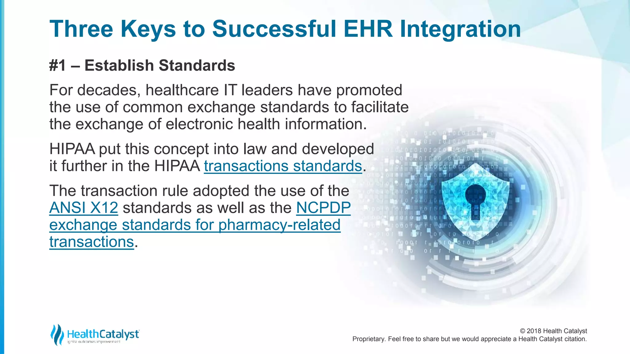 © 2018 Health Catalyst
Proprietary. Feel free to share but we would appreciate a Health Catalyst citation.
Three Keys to Successful EHR Integration
#1 – Establish Standards
For decades, healthcare IT leaders have promoted
the use of common exchange standards to facilitate
the exchange of electronic health information.
HIPAA put this concept into law and developed
it further in the HIPAA transactions standards.
The transaction rule adopted the use of the
ANSI X12 standards as well as the NCPDP
exchange standards for pharmacy-related
transactions.
 