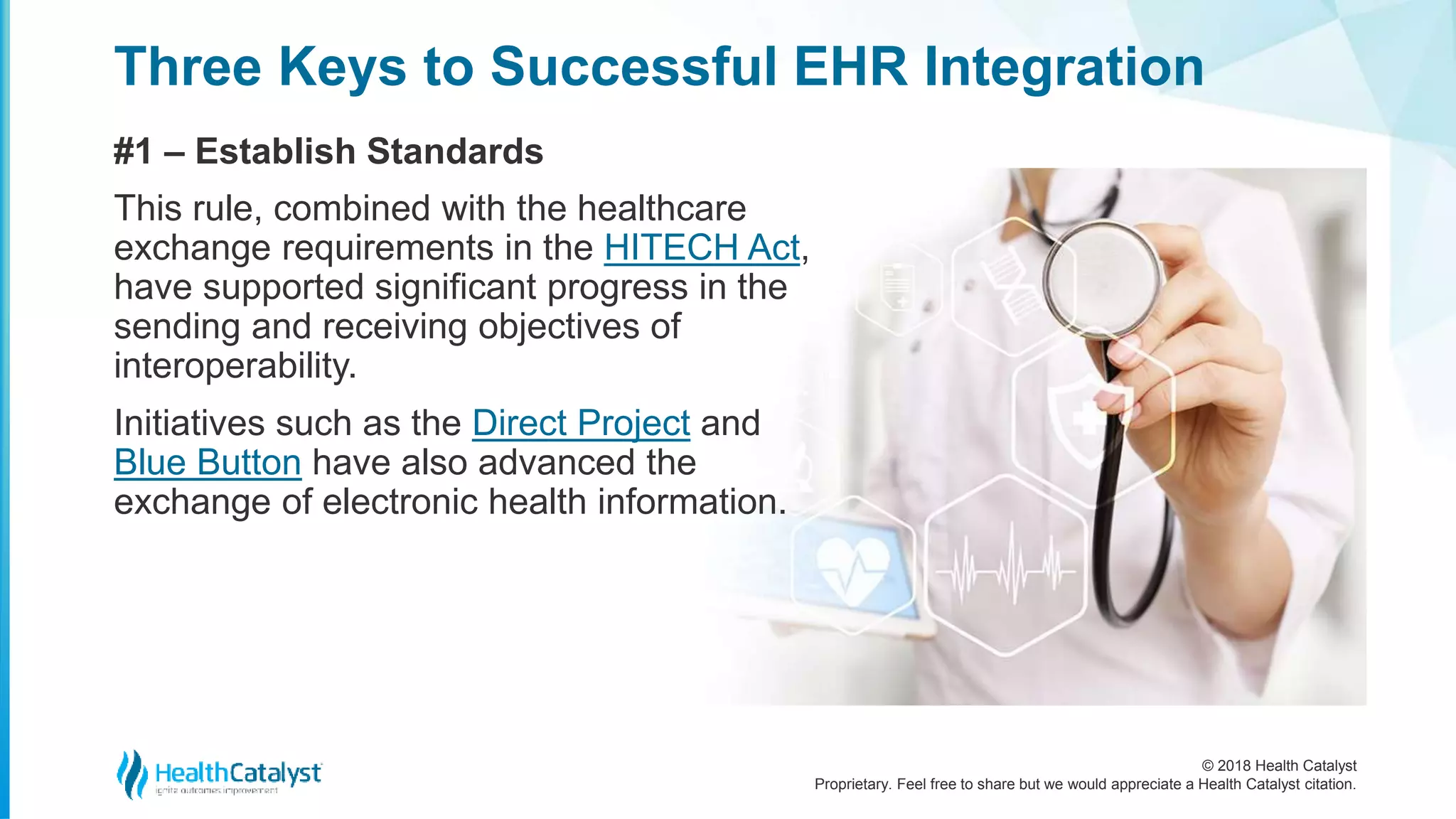 © 2018 Health Catalyst
Proprietary. Feel free to share but we would appreciate a Health Catalyst citation.
Three Keys to Successful EHR Integration
#1 – Establish Standards
This rule, combined with the healthcare
exchange requirements in the HITECH Act,
have supported significant progress in the
sending and receiving objectives of
interoperability.
Initiatives such as the Direct Project and
Blue Button have also advanced the
exchange of electronic health information.
 