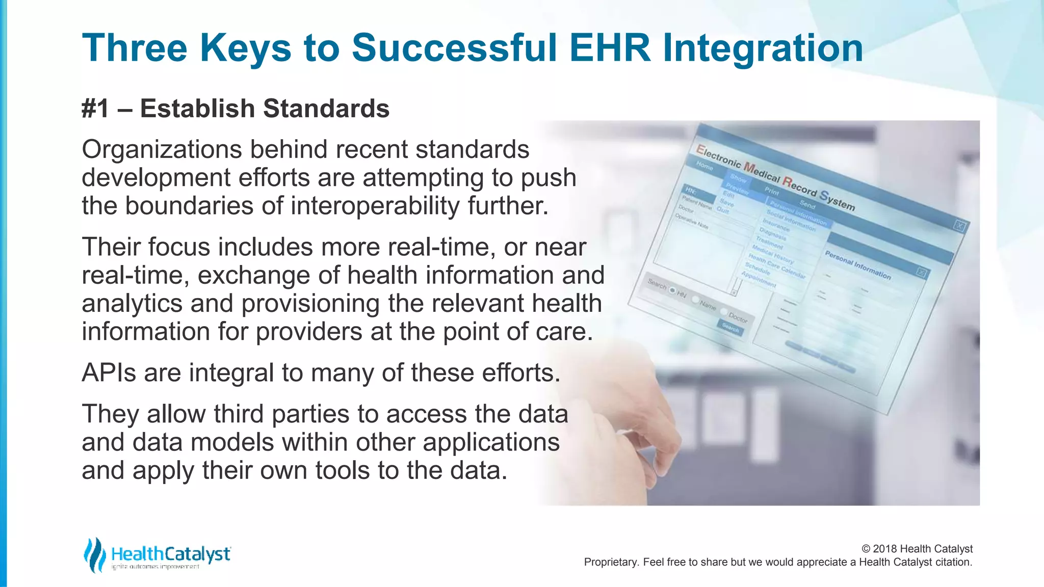 © 2018 Health Catalyst
Proprietary. Feel free to share but we would appreciate a Health Catalyst citation.
Three Keys to Successful EHR Integration
#1 – Establish Standards
Organizations behind recent standards
development efforts are attempting to push
the boundaries of interoperability further.
Their focus includes more real-time, or near
real-time, exchange of health information and
analytics and provisioning the relevant health
information for providers at the point of care.
APIs are integral to many of these efforts.
They allow third parties to access the data
and data models within other applications
and apply their own tools to the data.
 