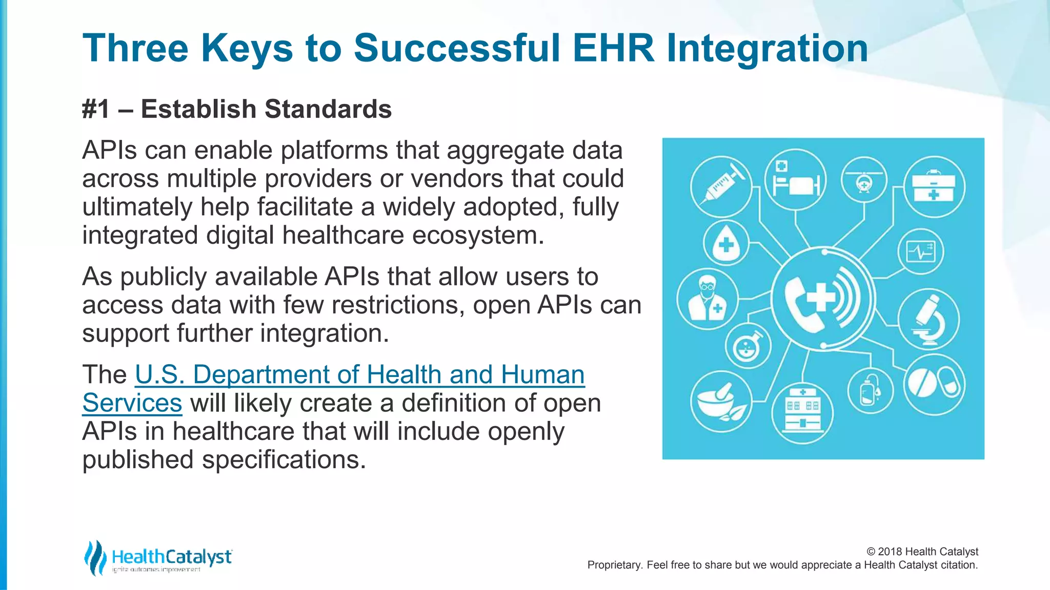 © 2018 Health Catalyst
Proprietary. Feel free to share but we would appreciate a Health Catalyst citation.
Three Keys to Successful EHR Integration
#1 – Establish Standards
APIs can enable platforms that aggregate data
across multiple providers or vendors that could
ultimately help facilitate a widely adopted, fully
integrated digital healthcare ecosystem.
As publicly available APIs that allow users to
access data with few restrictions, open APIs can
support further integration.
The U.S. Department of Health and Human
Services will likely create a definition of open
APIs in healthcare that will include openly
published specifications.
 