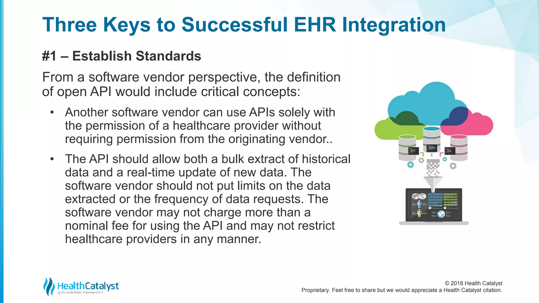© 2018 Health Catalyst
Proprietary. Feel free to share but we would appreciate a Health Catalyst citation.
Three Keys to Successful EHR Integration
#1 – Establish Standards
From a software vendor perspective, the definition
of open API would include critical concepts:
• Another software vendor can use APIs solely with
the permission of a healthcare provider without
requiring permission from the originating vendor..
• The API should allow both a bulk extract of historical
data and a real-time update of new data. The
software vendor should not put limits on the data
extracted or the frequency of data requests. The
software vendor may not charge more than a
nominal fee for using the API and may not restrict
healthcare providers in any manner.
 