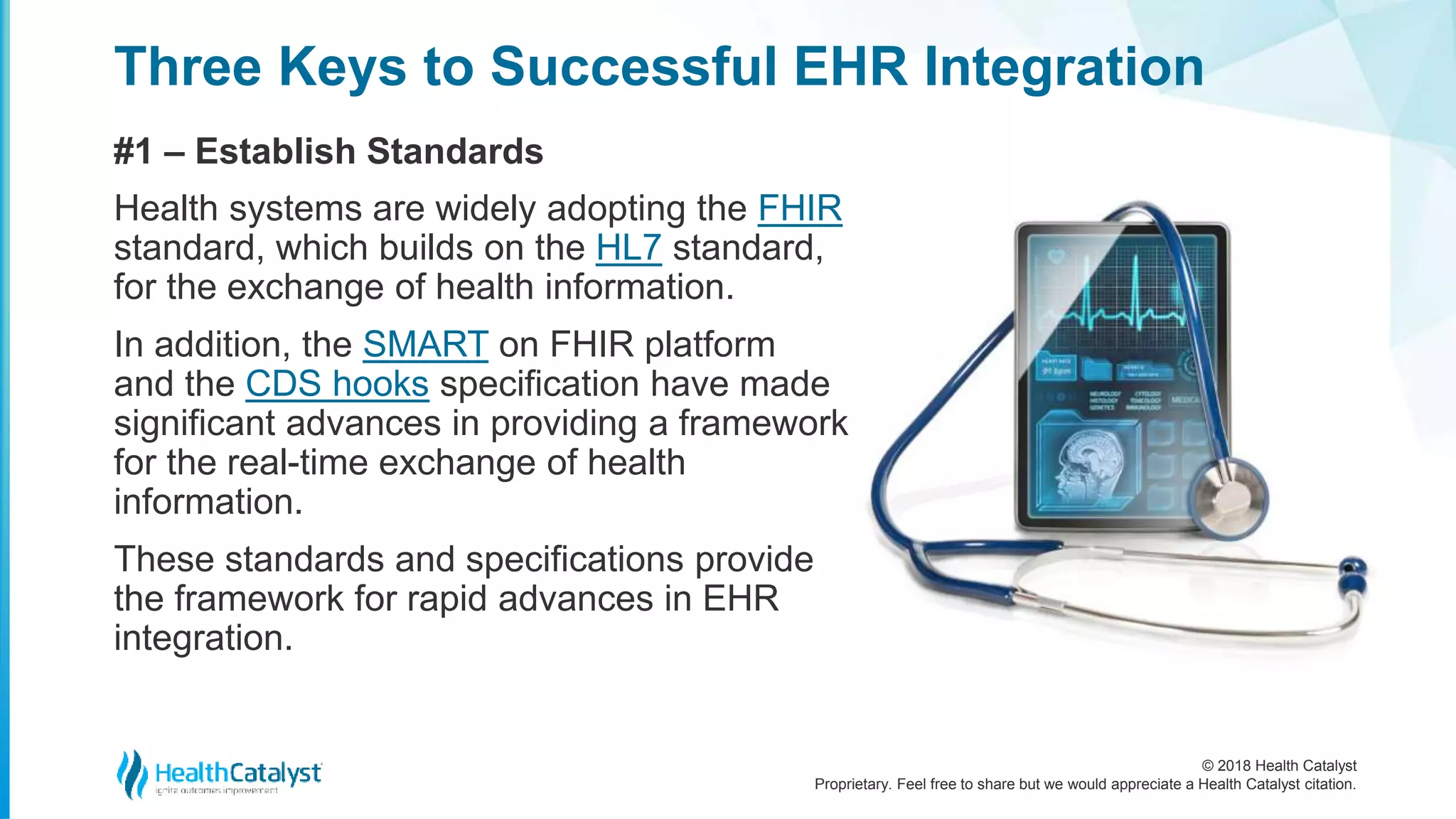 © 2018 Health Catalyst
Proprietary. Feel free to share but we would appreciate a Health Catalyst citation.
Three Keys to Successful EHR Integration
#1 – Establish Standards
Health systems are widely adopting the FHIR
standard, which builds on the HL7 standard,
for the exchange of health information.
In addition, the SMART on FHIR platform
and the CDS hooks specification have made
significant advances in providing a framework
for the real-time exchange of health
information.
These standards and specifications provide
the framework for rapid advances in EHR
integration.
 
