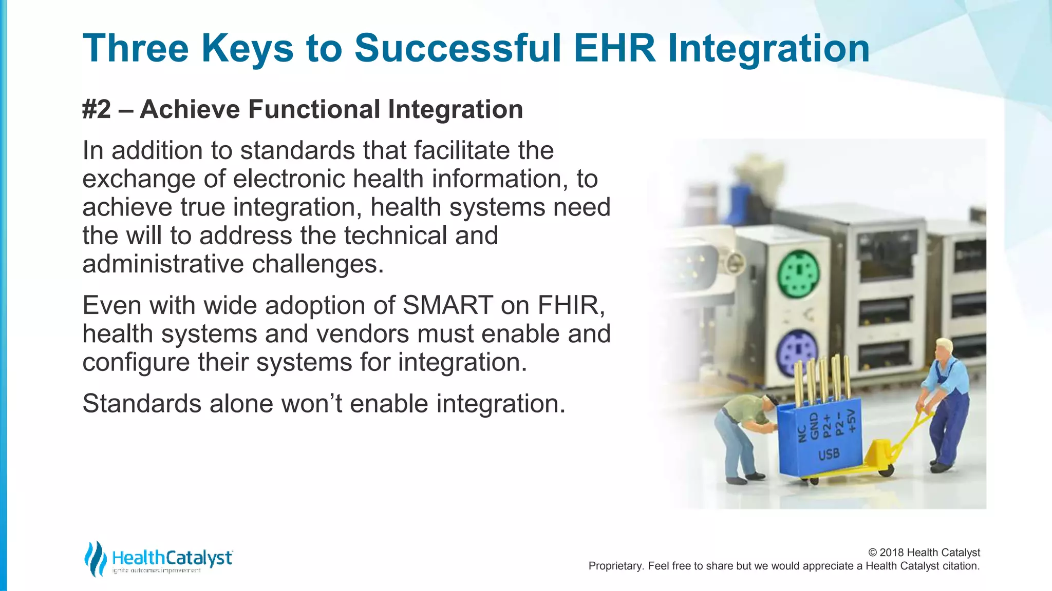 © 2018 Health Catalyst
Proprietary. Feel free to share but we would appreciate a Health Catalyst citation.
Three Keys to Successful EHR Integration
#2 – Achieve Functional Integration
In addition to standards that facilitate the
exchange of electronic health information, to
achieve true integration, health systems need
the will to address the technical and
administrative challenges.
Even with wide adoption of SMART on FHIR,
health systems and vendors must enable and
configure their systems for integration.
Standards alone won’t enable integration.
 