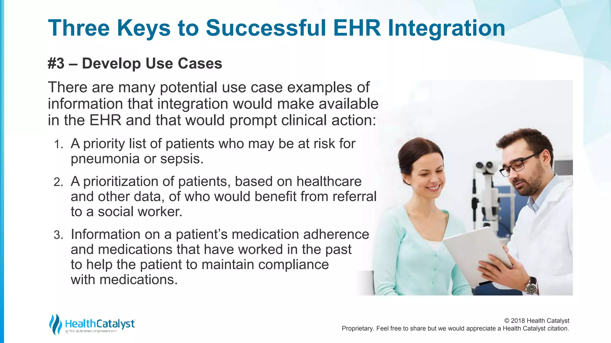© 2018 Health Catalyst
Proprietary. Feel free to share but we would appreciate a Health Catalyst citation.
Three Keys to Successful EHR Integration
#3 – Develop Use Cases
There are many potential use case examples of
information that integration would make available
in the EHR and that would prompt clinical action:
1. A priority list of patients who may be at risk for
pneumonia or sepsis.
2. A prioritization of patients, based on healthcare
and other data, of who would benefit from referral
to a social worker.
3. Information on a patient’s medication adherence
and medications that have worked in the past
to help the patient to maintain compliance
with medications.
 