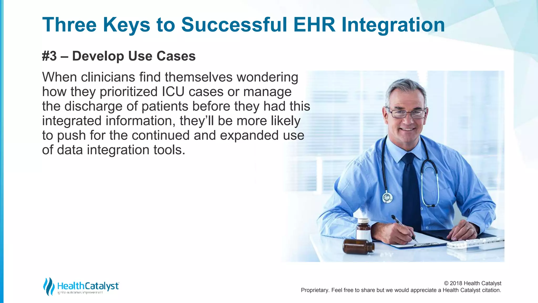 © 2018 Health Catalyst
Proprietary. Feel free to share but we would appreciate a Health Catalyst citation.
Three Keys to Successful EHR Integration
#3 – Develop Use Cases
When clinicians find themselves wondering
how they prioritized ICU cases or manage
the discharge of patients before they had this
integrated information, they’ll be more likely
to push for the continued and expanded use
of data integration tools.
 