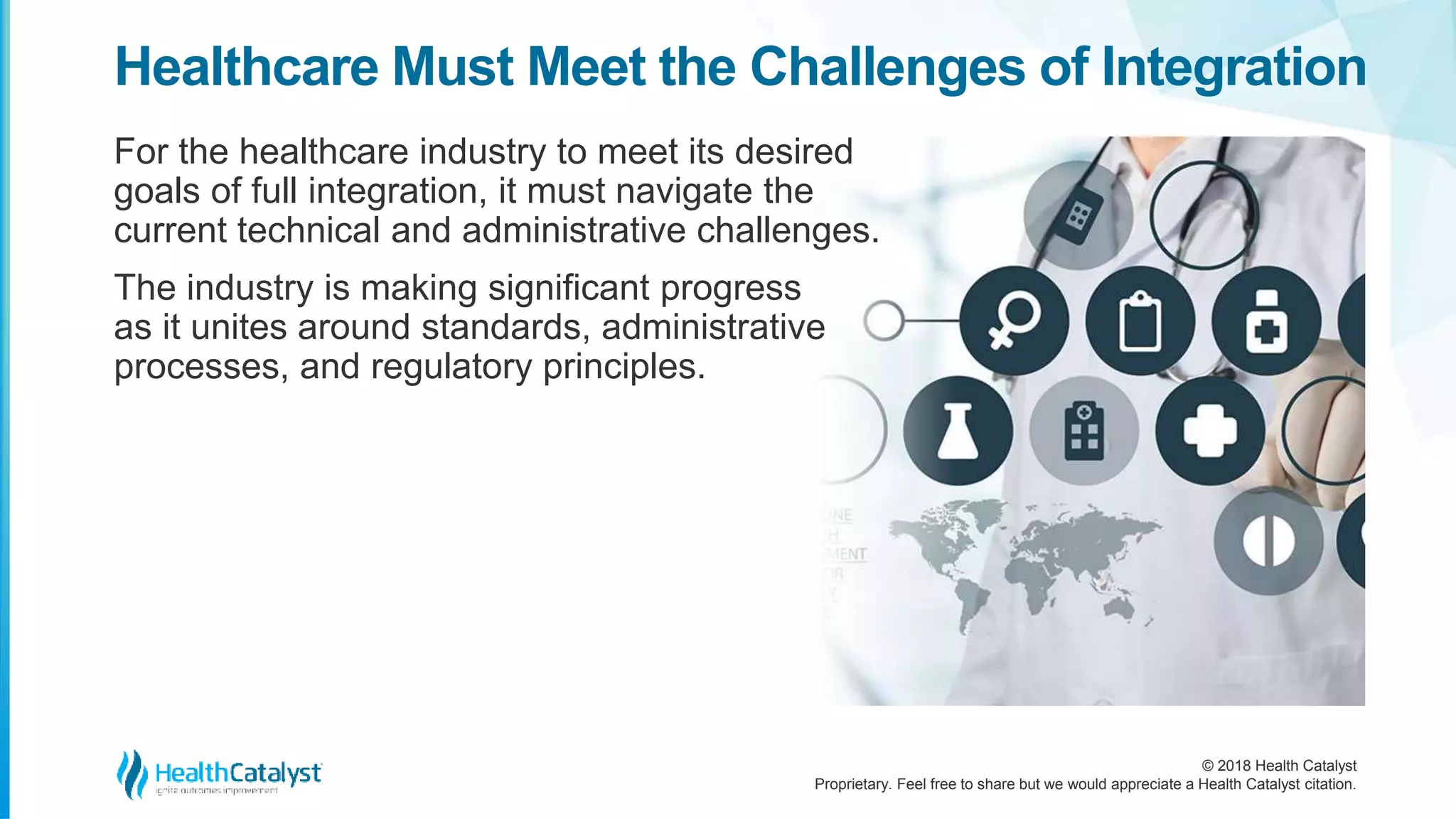 © 2018 Health Catalyst
Proprietary. Feel free to share but we would appreciate a Health Catalyst citation.
Healthcare Must Meet the Challenges of Integration
For the healthcare industry to meet its desired
goals of full integration, it must navigate the
current technical and administrative challenges.
The industry is making significant progress
as it unites around standards, administrative
processes, and regulatory principles.
 