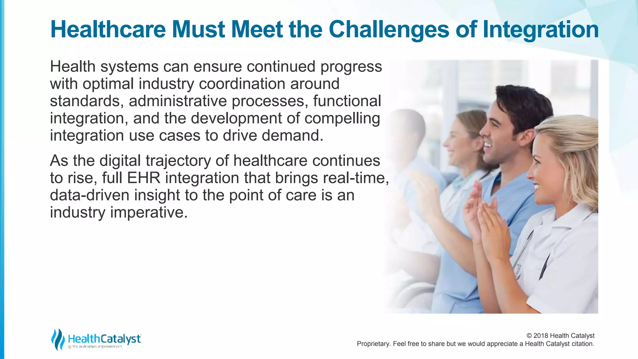 © 2018 Health Catalyst
Proprietary. Feel free to share but we would appreciate a Health Catalyst citation.
Healthcare Must Meet the Challenges of Integration
Health systems can ensure continued progress
with optimal industry coordination around
standards, administrative processes, functional
integration, and the development of compelling
integration use cases to drive demand.
As the digital trajectory of healthcare continues
to rise, full EHR integration that brings real-time,
data-driven insight to the point of care is an
industry imperative.
 