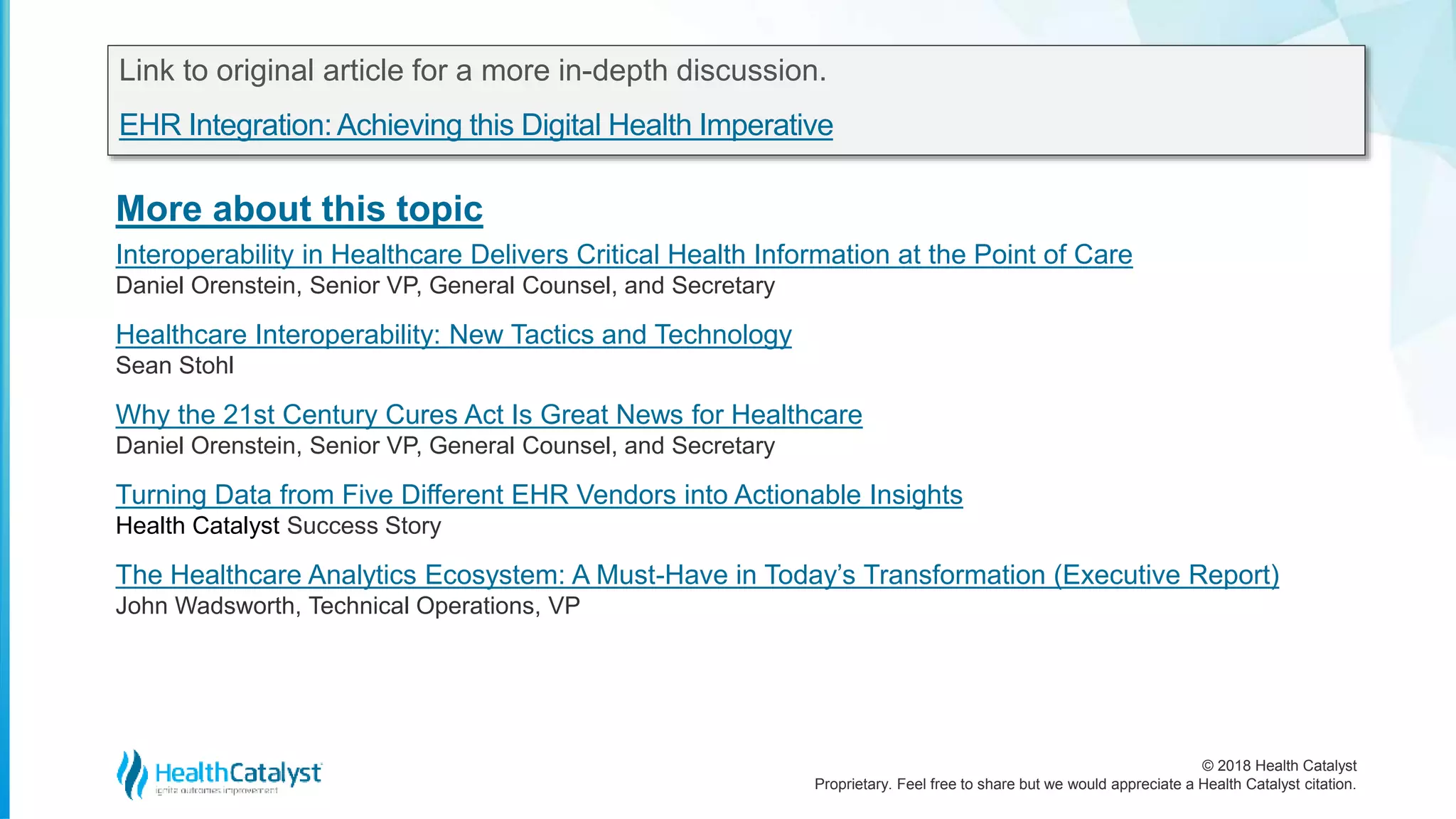 © 2018 Health Catalyst
Proprietary. Feel free to share but we would appreciate a Health Catalyst citation.
More about this topic
Link to original article for a more in-depth discussion.
EHR Integration:Achieving this Digital Health Imperative
Interoperability in Healthcare Delivers Critical Health Information at the Point of Care
Daniel Orenstein, Senior VP, General Counsel, and Secretary
Healthcare Interoperability: New Tactics and Technology
Sean Stohl
Why the 21st Century Cures Act Is Great News for Healthcare
Daniel Orenstein, Senior VP, General Counsel, and Secretary
Turning Data from Five Different EHR Vendors into Actionable Insights
Health Catalyst Success Story
The Healthcare Analytics Ecosystem: A Must-Have in Today’s Transformation (Executive Report)
John Wadsworth, Technical Operations, VP
 