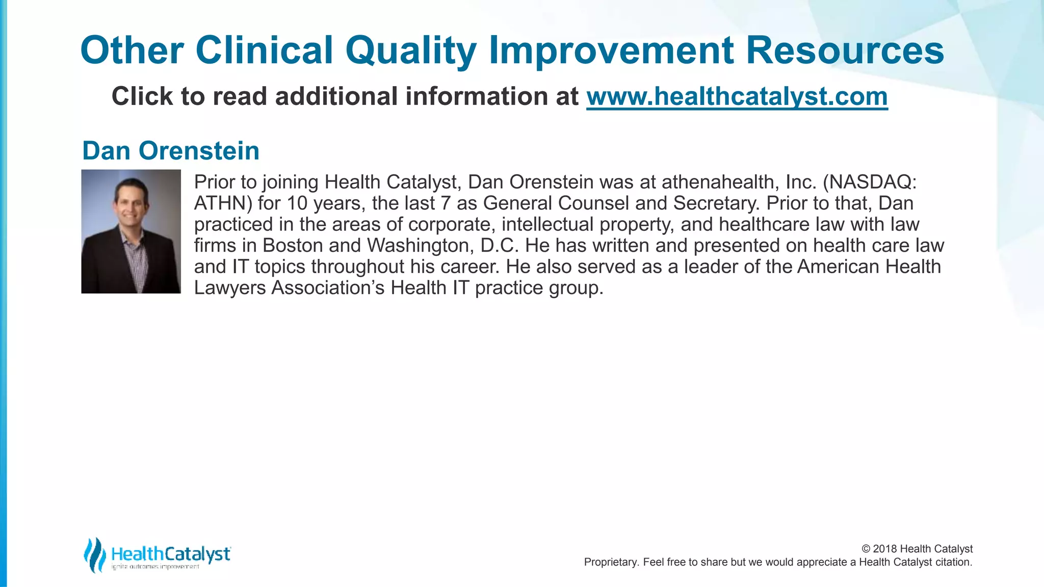 © 2018 Health Catalyst
Proprietary. Feel free to share but we would appreciate a Health Catalyst citation.
Other Clinical Quality Improvement Resources
Click to read additional information at www.healthcatalyst.com
Prior to joining Health Catalyst, Dan Orenstein was at athenahealth, Inc. (NASDAQ:
ATHN) for 10 years, the last 7 as General Counsel and Secretary. Prior to that, Dan
practiced in the areas of corporate, intellectual property, and healthcare law with law
firms in Boston and Washington, D.C. He has written and presented on health care law
and IT topics throughout his career. He also served as a leader of the American Health
Lawyers Association’s Health IT practice group.
Dan Orenstein
 