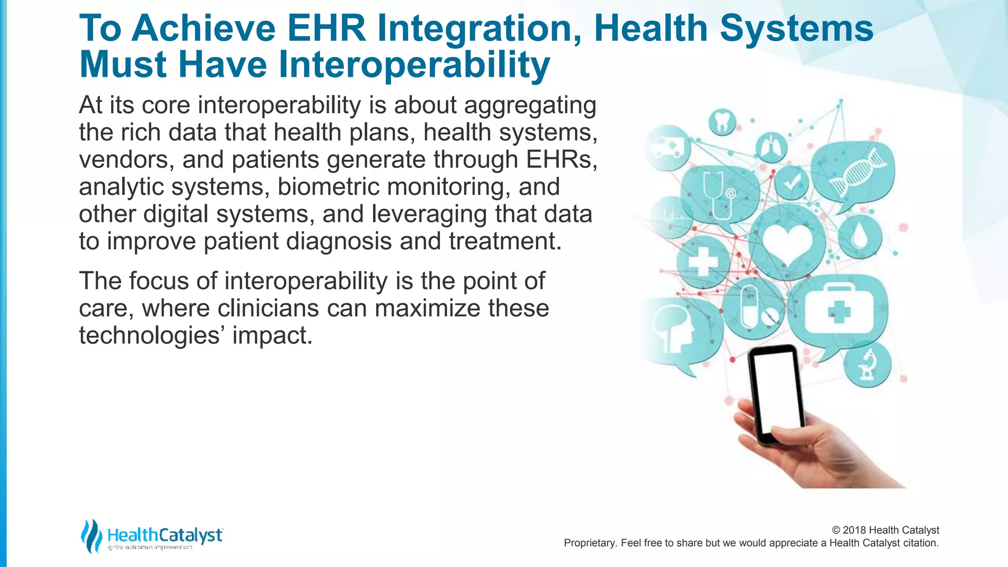 © 2018 Health Catalyst
Proprietary. Feel free to share but we would appreciate a Health Catalyst citation.
To Achieve EHR Integration, Health Systems
Must Have Interoperability
At its core interoperability is about aggregating
the rich data that health plans, health systems,
vendors, and patients generate through EHRs,
analytic systems, biometric monitoring, and
other digital systems, and leveraging that data
to improve patient diagnosis and treatment.
The focus of interoperability is the point of
care, where clinicians can maximize these
technologies’ impact.
 