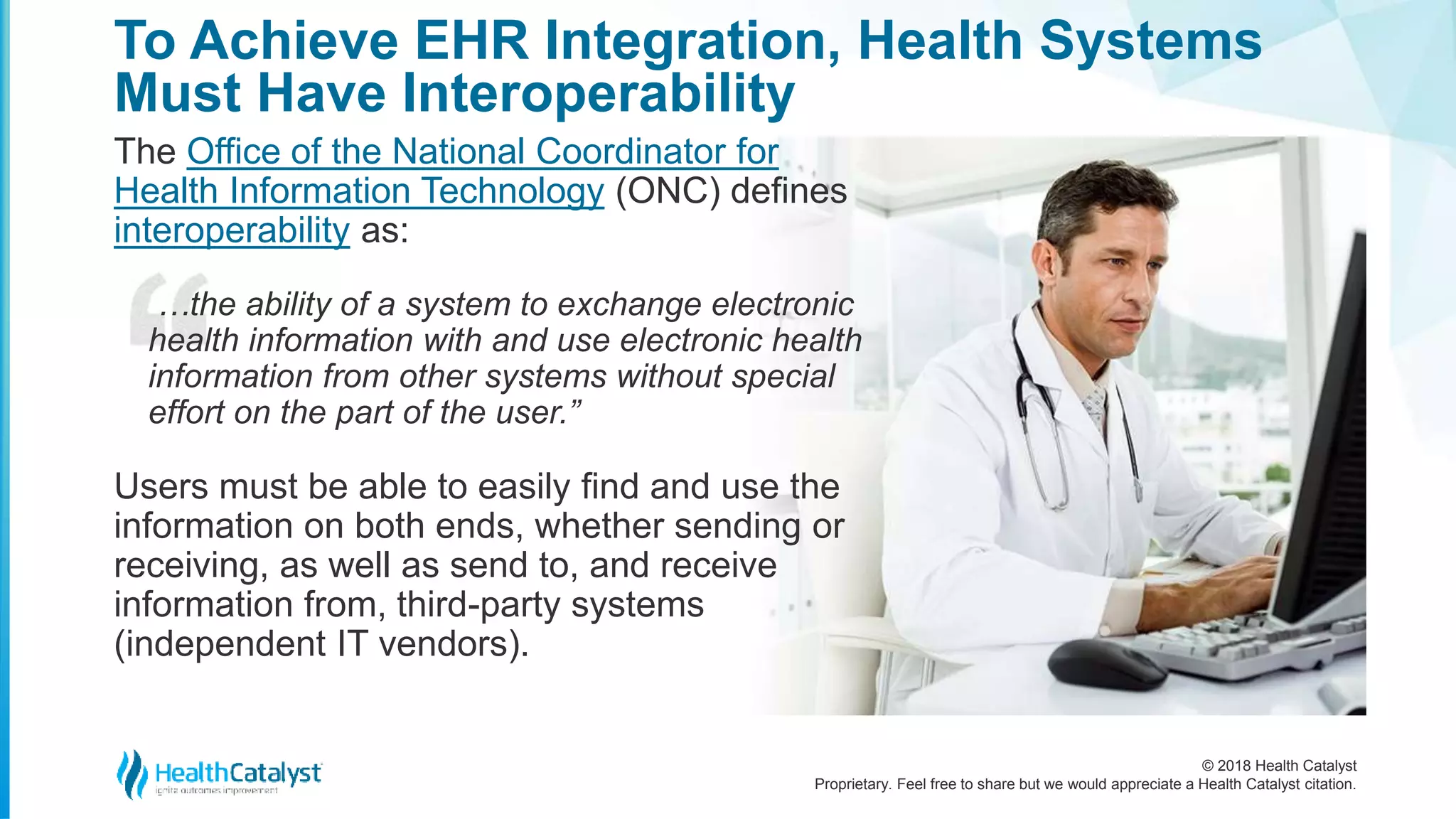 © 2018 Health Catalyst
Proprietary. Feel free to share but we would appreciate a Health Catalyst citation.
To Achieve EHR Integration, Health Systems
Must Have Interoperability
The Office of the National Coordinator for
Health Information Technology (ONC) defines
interoperability as:
…the ability of a system to exchange electronic
health information with and use electronic health
information from other systems without special
effort on the part of the user.”
Users must be able to easily find and use the
information on both ends, whether sending or
receiving, as well as send to, and receive
information from, third-party systems
(independent IT vendors).
 