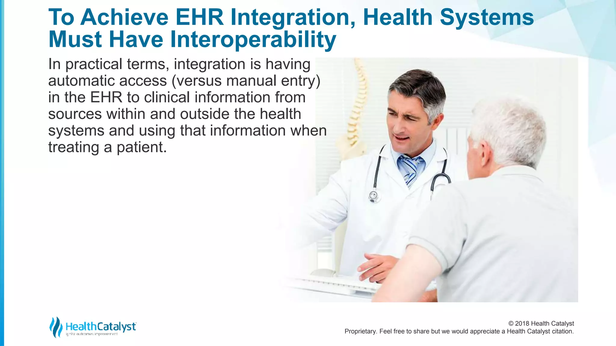 © 2018 Health Catalyst
Proprietary. Feel free to share but we would appreciate a Health Catalyst citation.
To Achieve EHR Integration, Health Systems
Must Have Interoperability
In practical terms, integration is having
automatic access (versus manual entry)
in the EHR to clinical information from
sources within and outside the health
systems and using that information when
treating a patient.
 