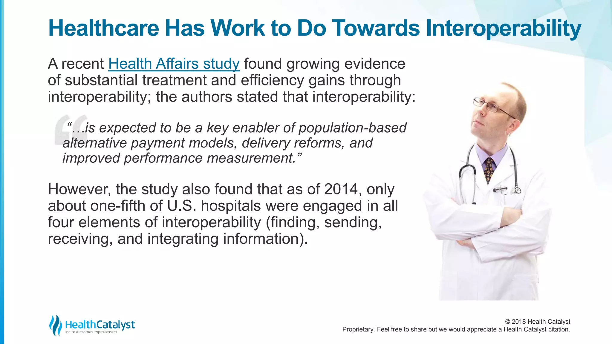 © 2018 Health Catalyst
Proprietary. Feel free to share but we would appreciate a Health Catalyst citation.
Healthcare Has Work to Do Towards Interoperability
A recent Health Affairs study found growing evidence
of substantial treatment and efficiency gains through
interoperability; the authors stated that interoperability:
“…is expected to be a key enabler of population-based
alternative payment models, delivery reforms, and
improved performance measurement.”
However, the study also found that as of 2014, only
about one-fifth of U.S. hospitals were engaged in all
four elements of interoperability (finding, sending,
receiving, and integrating information).
 