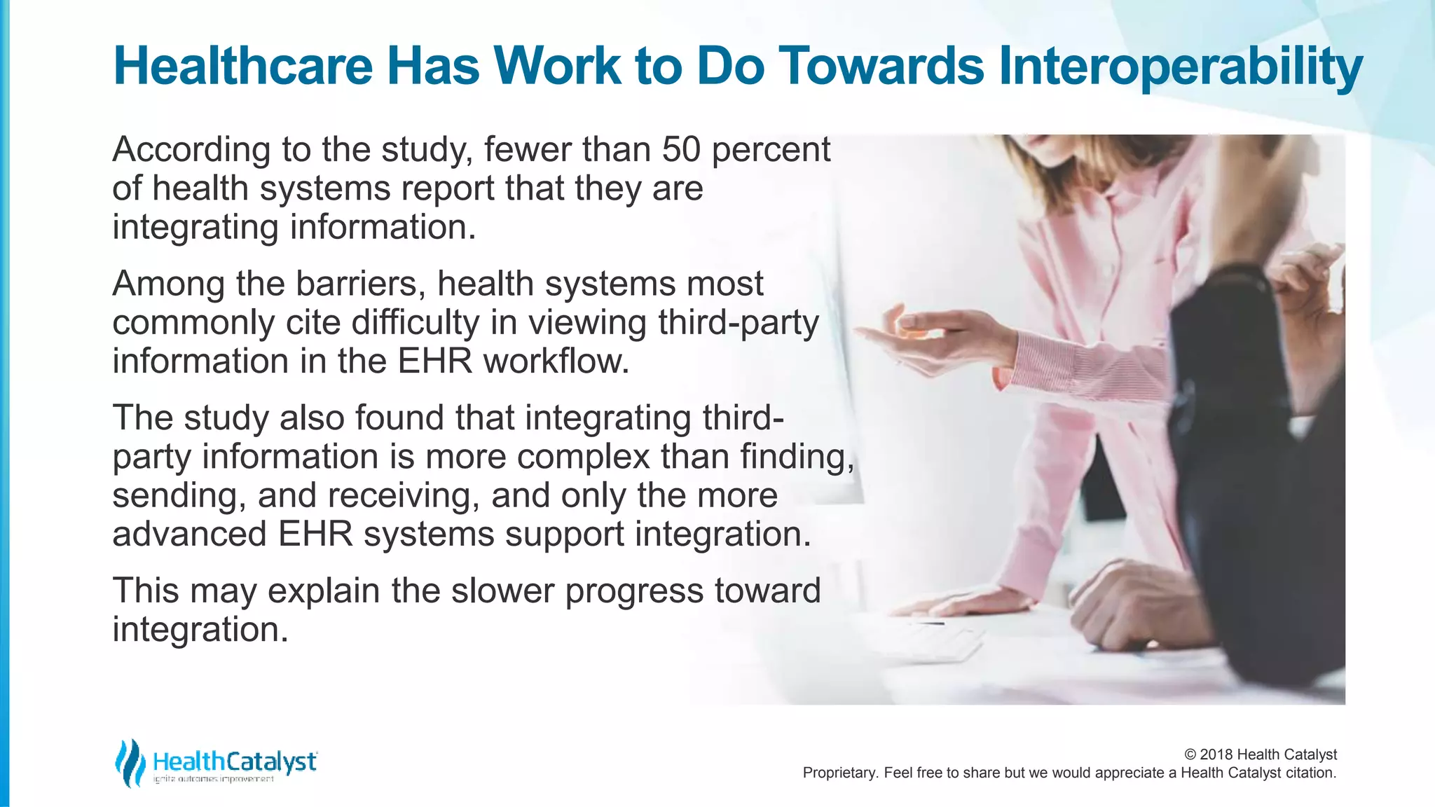 © 2018 Health Catalyst
Proprietary. Feel free to share but we would appreciate a Health Catalyst citation.
Healthcare Has Work to Do Towards Interoperability
According to the study, fewer than 50 percent
of health systems report that they are
integrating information.
Among the barriers, health systems most
commonly cite difficulty in viewing third-party
information in the EHR workflow.
The study also found that integrating third-
party information is more complex than finding,
sending, and receiving, and only the more
advanced EHR systems support integration.
This may explain the slower progress toward
integration.
 