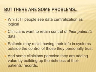 BUT THERE ARE SOME PROBLEMS…

   Whilst IT people see data centralization as
    logical
   Clinicians want to retain control of their patient’s
    data
   Patients may resist having their info in systems
    outside the control of those they personally trust
   And some clinicians perceive they are adding
    value by building up the richness of their
    patients’ records.
 