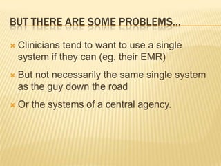 BUT THERE ARE SOME PROBLEMS…

   Clinicians tend to want to use a single
    system if they can (eg. their EMR)
   But not necessarily the same single system
    as the guy down the road
   Or the systems of a central agency.
 