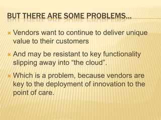 BUT THERE ARE SOME PROBLEMS…

   Vendors want to continue to deliver unique
    value to their customers
   And may be resistant to key functionality
    slipping away into “the cloud”.
   Which is a problem, because vendors are
    key to the deployment of innovation to the
    point of care.
 