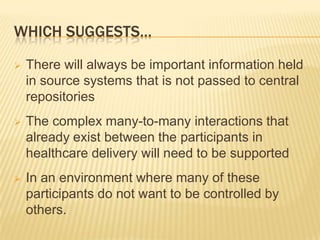 WHICH SUGGESTS…

   There will always be important information held
    in source systems that is not passed to central
    repositories
   The complex many-to-many interactions that
    already exist between the participants in
    healthcare delivery will need to be supported
   In an environment where many of these
    participants do not want to be controlled by
    others.
 