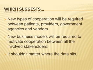 WHICH SUGGESTS…

   New types of cooperation will be required
    between patients, providers, government
    agencies and vendors.
   New business models will be required to
    motivate cooperation between all the
    involved stakeholders.
   It shouldn’t matter where the data sits.
 