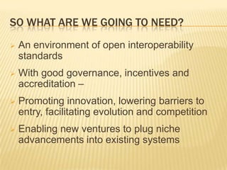 SO WHAT ARE WE GOING TO NEED?
   An environment of open interoperability
    standards
   With good governance, incentives and
    accreditation –
   Promoting innovation, lowering barriers to
    entry, facilitating evolution and competition
   Enabling new ventures to plug niche
    advancements into existing systems
 
