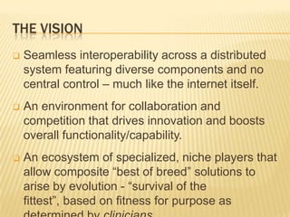 THE VISION
   Seamless interoperability across a distributed
    system featuring diverse components and no
    central control – much like the internet itself.
   An environment for collaboration and
    competition that drives innovation and boosts
    overall functionality/capability.
   An ecosystem of specialized, niche players that
    allow composite “best of breed” solutions to
    arise by evolution - “survival of the
    fittest”, based on fitness for purpose as
 