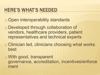 HERE’S WHAT’S NEEDED
   Open interoperability standards
   Developed through collaboration of
    vendors, healthcare providers, patient
    representatives and technical experts
   Clinician led, clinicians choosing what works
    best
   With good, transparent
    governance, accreditation, incentives/enforce
    ment
 