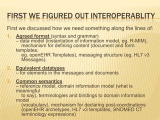 FIRST WE FIGURED OUT INTEROPERABLITY
First we discussed how we need something along the lines of:
1.   Agreed format (syntax and grammar)
     – data model (instantiation of information model, eg. R-MIM),
        mechanism for defining content (document and form
     templates,
        eg. openEHR Templates), messaging structure (eg. HL7 v3
        Messages).
2.   Equivalent datatypes
     – for elements in the messages and documents
3.   Common semantics
     – reference model, domain information model (what is
     meaningful
        to say), terminologies and bindings to domain information
     model
        (vocabulary), mechanism for declaring post-coordinations
        (openEHR archetypes, HL7 v3 templates, SNOMED CT
        terminology expressions)
 