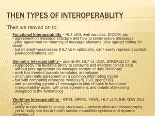 THEN TYPES OF INTEROPERABLITY
Then we moved on to:
   Functional Interoperability – HL7 v2/3, web services, DICOM, etc
    - agreement on message structure and how to send/receive messages
    - prior agreement on meaning of message elements, plus agreed coding for
    detail
    - but inherent weaknesses (HL7 v2)– optionality, can’t easily represent context,
      post-coordinations, etc

   Semantic Interoperability – openEHR, HL7 v3, CDA, SNOMED CT, etc
    - supposedly the laudable ability to consume and interpret clinical data
      without prior agreement on message content or data dictionary
    - work has trended towards templates, archetypes
    - which are really agreement on a common information model
    - but with competing reference models (HL7 v3, openEHR)
    - and so sending agreed v3 messages is kind of back to functional
      interoperability again, with prior agreement, and details of meaning
      delegated to the terminology

   Workflow Interoperability – BPEL, BPMN, YAWL, HL7 v2/3, IHE XDW (Oct
    2011), etc
    - ability to coordinate business processes – orchestration and choreography
    - yet to really see this in health outside monolithic systems and dynamic
    behaviour of
 