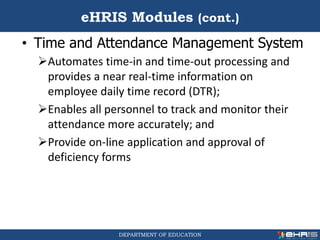 DEPARTMENT OF EDUCATION
• Time and Attendance Management System
Automates time-in and time-out processing and
provides a near real-time information on
employee daily time record (DTR);
Enables all personnel to track and monitor their
attendance more accurately; and
Provide on-line application and approval of
deficiency forms
eHRIS Modules (cont.)
 