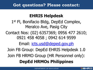 DEPARTMENT OF EDUCATION
EHRIS Helpdesk
1st Fl, Bonifacio Bldg, DepEd Complex,
Meralco Ave, Pasig City
Contact Nos: (02) 6357369; 0956 477 2610;
0921 458 4058 ; 0942 614 9599
Email: icts.usd@deped.gov.ph
Join FB Group: DepEd EHRIS Helpdesk 1.0
Join FB HRMO Group (HR Personnel only):
DepEd HRMOs Philippines
Got questions? Please contact:
 