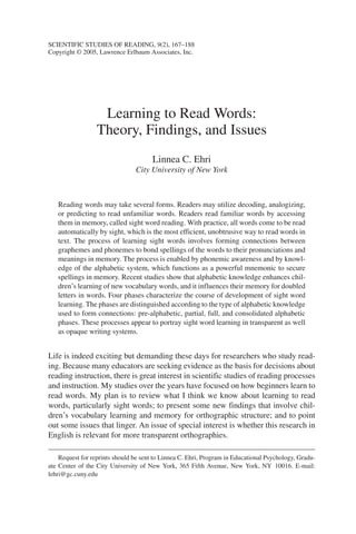 SCIENTIFIC STUDIES OF READING, 9(2), 167–188 
Copyright © 2005, Lawrence Erlbaum Associates, Inc. 
Learning to Read Words: 
Theory, Findings, and Issues 
Linnea C. Ehri 
City University of New York 
Reading words may take several forms. Readers may utilize decoding, analogizing, 
or predicting to read unfamiliar words. Readers read familiar words by accessing 
them in memory, called sight word reading.With practice, all words come to be read 
automatically by sight, which is the most efficient, unobtrusive way to read words in 
text. The process of learning sight words involves forming connections between 
graphemes and phonemes to bond spellings of the words to their pronunciations and 
meanings in memory. The process is enabled by phonemic awareness and by knowl-edge 
of the alphabetic system, which functions as a powerful mnemonic to secure 
spellings in memory. Recent studies show that alphabetic knowledge enhances chil-dren’s 
learning of new vocabulary words, and it influences their memory for doubled 
letters in words. Four phases characterize the course of development of sight word 
learning. The phases are distinguished according to the type of alphabetic knowledge 
used to form connections: pre-alphabetic, partial, full, and consolidated alphabetic 
phases. These processes appear to portray sight word learning in transparent as well 
as opaque writing systems. 
Life is indeed exciting but demanding these days for researchers who study read-ing. 
Because many educators are seeking evidence as the basis for decisions about 
reading instruction, there is great interest in scientific studies of reading processes 
and instruction. My studies over the years have focused on how beginners learn to 
read words. My plan is to review what I think we know about learning to read 
words, particularly sight words; to present some new findings that involve chil-dren’s 
vocabulary learning and memory for orthographic structure; and to point 
out some issues that linger. An issue of special interest is whether this research in 
English is relevant for more transparent orthographies. 
Request for reprints should be sent to Linnea C. Ehri, Program in Educational Psychology, Gradu-ate 
Center of the City University of New York, 365 Fifth Avenue, New York, NY 10016. E-mail: 
lehri@gc.cuny.edu 
 