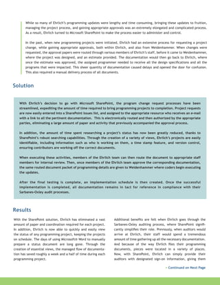 While so many of Ehrlich’s programming updates were lengthy and time consuming, bringing these updates to fruition,
managing the project process, and gaining appropriate approvals was an extremely elongated and complicated process.
As a result, Ehrlich turned to Microsoft SharePoint to make the process easier to administer and control.
In the past, when new programming projects were initiated, Ehrlich had an extensive process for requesting a project
change, while gaining appropriate approvals, both within Ehrlich, and also from Weidenhammer. When changes were
requested, the approval papers were routed through various members of Ehrlich’s staff, before it came to Weidenhammer,
where the project was designed, and an estimate provided. The documentation would then go back to Ehrlich, where
once the estimate was approved, the assigned programmer needed to receive all the design specifications and all the
programs that were impacted. This sheer quantity of documentation caused delays and opened the door for confusion.
This also required a manual delivery process of all documents.

Solution
With Ehrlich’s decision to go with Microsoft SharePoint, the program change request processes have been
streamlined, expediting the amount of time required to bring programming projects to completion. Project requests
are now easily entered into a SharePoint issues list, and assigned to the appropriate resource who receives an e-mail
with a link to all the pertinent documentation. This is electronically routed and then authorized by the appropriate
parties, eliminating a large amount of paper and activity that previously accompanied the approval process.
In addition, the amount of time spent researching a project’s status has now been greatly reduced, thanks to
SharePoint’s robust searching capabilities. Through the creation of a variety of views, Ehrlich’s projects are easily
identifiable, including information such as who is working on them, a time stamp feature, and version control,
ensuring contributors are working off the correct documents.
When executing these activities, members of the Ehrlich team can then route the document to appropriate staff
members for internal review. Then, once members of the Ehrlich team approve the corresponding documentation,
the same routed document packet of programming details are given to Weidenhammer where coders begin executing
the updates.
After the final testing is complete, an implementation schedule is then created. Once the successful
implementation is completed, all documentation remains in tact for reference in compliance with their
Sarbanes-Oxley audit processes.

Results
With the SharePoint solution, Ehrlich has eliminated a vast
amount of paper and coordination required for each project.
In addition, Ehrlich is now able to quickly and easily view
the status of any programming project, keeping the projects
on schedule. The days of using Microsoft® Word to manually
prepare a status document are long gone. Through the
creation of essential views, the managed flow of documentation has saved roughly a week and a half of time during each
programming project.

Additional benefits are felt when Ehrlich goes through the
Sarbanes-Oxley auditing process, where SharePoint significantly simplifies their role. Previously, when auditors would
arrive at Ehrlich, their staff would spend a tremendous
amount of time gathering up all the necessary documentation.
And because of the way Ehrlich files their programming
documents, pieces were located in a variety of places.
Now, with SharePoint, Ehrlich can simply provide their
auditors with designated sign-on information, giving them
> Continued on Next Page

 