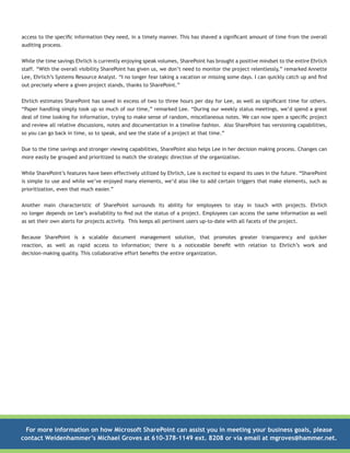 access to the specific information they need, in a timely manner. This has shaved a significant amount of time from the overall
auditing process.
While the time savings Ehrlich is currently enjoying speak volumes, SharePoint has brought a positive mindset to the entire Ehrlich
staff. “With the overall visibility SharePoint has given us, we don’t need to monitor the project relentlessly,” remarked Annette
Lee, Ehrlich’s Systems Resource Analyst. “I no longer fear taking a vacation or missing some days. I can quickly catch up and find
out precisely where a given project stands, thanks to SharePoint.”
Ehrlich estimates SharePoint has saved in excess of two to three hours per day for Lee, as well as significant time for others.
“Paper handling simply took up so much of our time,” remarked Lee. “During our weekly status meetings, we’d spend a great
deal of time looking for information, trying to make sense of random, miscellaneous notes. We can now open a specific project
and review all relative discussions, notes and documentation in a timeline fashion. Also SharePoint has versioning capabilities,
so you can go back in time, so to speak, and see the state of a project at that time.”
Due to the time savings and stronger viewing capabilities, SharePoint also helps Lee in her decision making process. Changes can
more easily be grouped and prioritized to match the strategic direction of the organization.
While SharePoint’s features have been effectively utilized by Ehrlich, Lee is excited to expand its uses in the future. “SharePoint
is simple to use and while we’ve enjoyed many elements, we’d also like to add certain triggers that make elements, such as
prioritization, even that much easier.”
Another main characteristic of SharePoint surrounds its ability for employees to stay in touch with projects. Ehrlich
no longer depends on Lee’s availability to find out the status of a project. Employees can access the same information as well
as set their own alerts for projects activity. This keeps all pertinent users up-to-date with all facets of the project.
Because SharePoint is a scalable document management solution, that promotes greater transparency and quicker
reaction, as well as rapid access to information; there is a noticeable benefit with relation to Ehrlich’s work and
decision-making quality. This collaborative effort benefits the entire organization.

For more information on how Microsoft SharePoint can assist you in meeting your business goals, please
contact Weidenhammer’s Michael Groves at 610-378-1149 ext. 8208 or via email at mgroves@hammer.net.

 